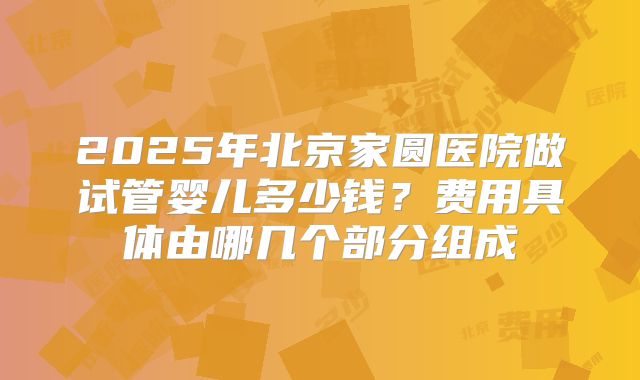 2025年北京家圆医院做试管婴儿多少钱？费用具体由哪几个部分组成