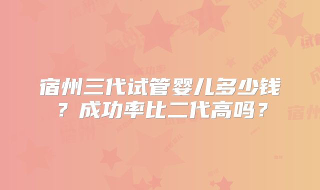 宿州三代试管婴儿多少钱？成功率比二代高吗？
