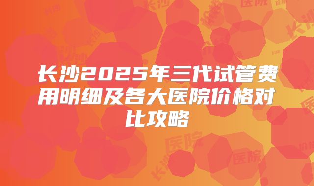 长沙2025年三代试管费用明细及各大医院价格对比攻略