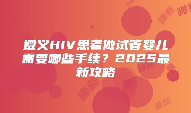 遵义HIV患者做试管婴儿需要哪些手续？2025最新攻略