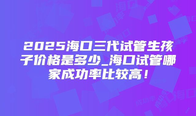 2025海口三代试管生孩子价格是多少_海口试管哪家成功率比较高！