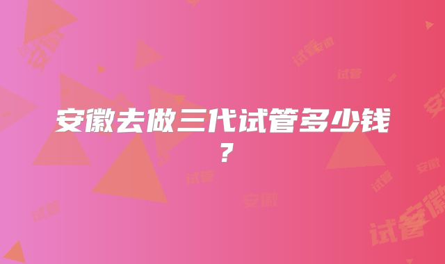 安徽去做三代试管多少钱?