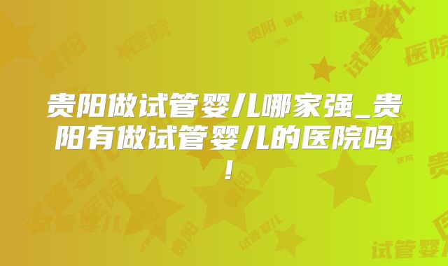 贵阳做试管婴儿哪家强_贵阳有做试管婴儿的医院吗！