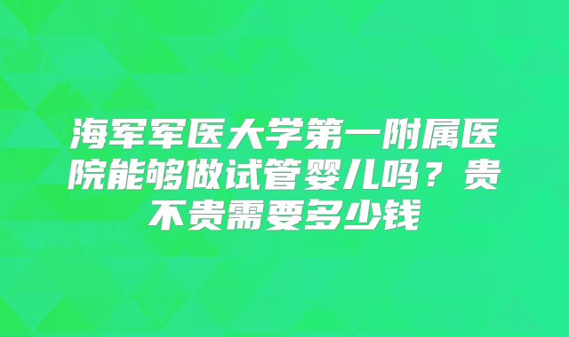 海军军医大学第一附属医院能够做试管婴儿吗?贵不贵需要多少钱