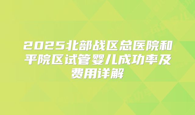 2025北部战区总医院和平院区试管婴儿成功率及费用详解
