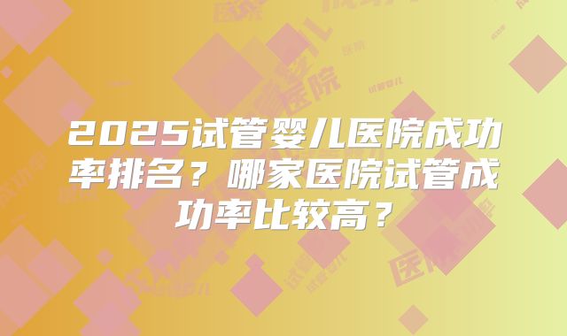 2025试管婴儿医院成功率排名？哪家医院试管成功率比较高？