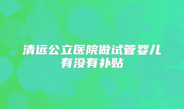 清远公立医院做试管婴儿有没有补贴