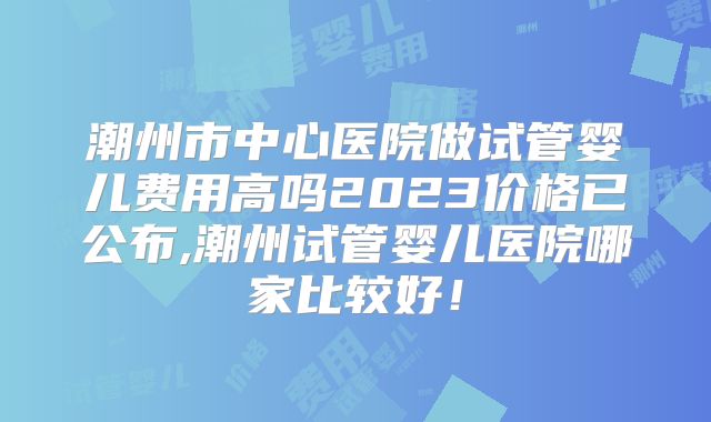 潮州市中心医院做试管婴儿费用高吗2023价格已公布,潮州试管婴儿医院哪家比较好!