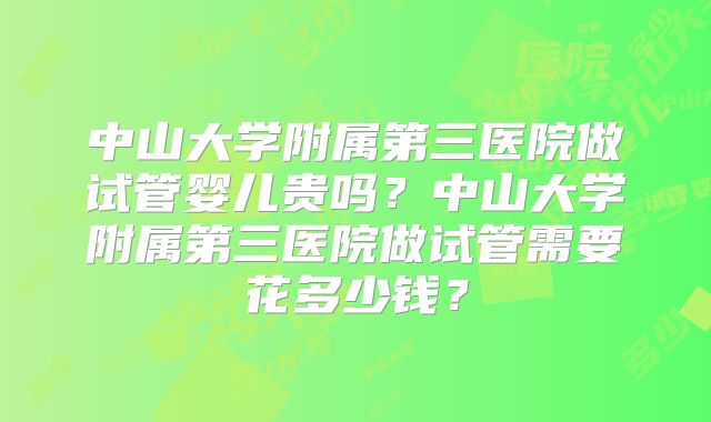 中山大学附属第三医院做试管婴儿贵吗？中山大学附属第三医院做试管需要花多少钱？