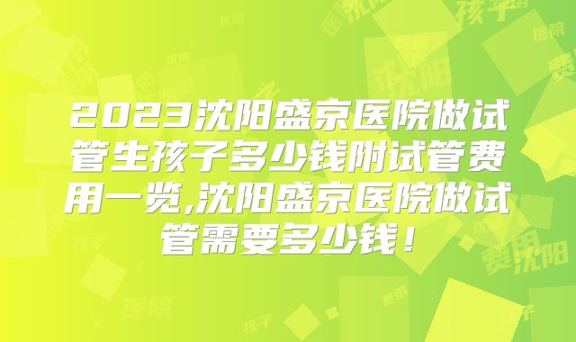 2023沈阳盛京医院做试管生孩子多少钱附试管费用一览,沈阳盛京医院做试管需要多少钱！