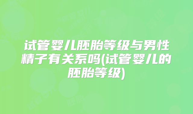试管婴儿胚胎等级与男性精子有关系吗(试管婴儿的胚胎等级)