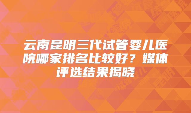 云南昆明三代试管婴儿医院哪家排名比较好?媒体评选结果揭晓