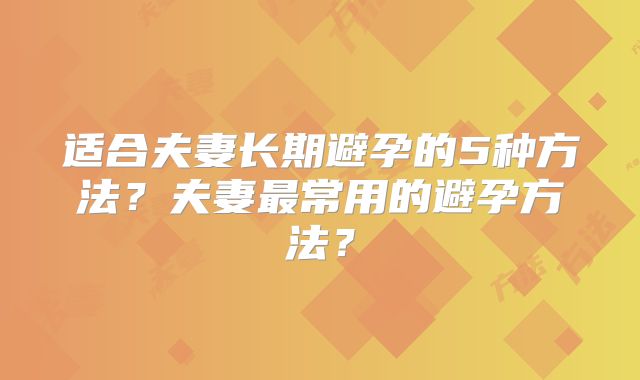 适合夫妻长期避孕的5种方法?夫妻最常用的避孕方法?