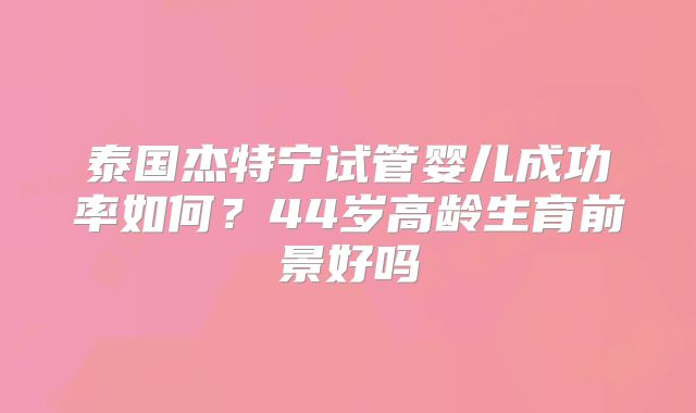 泰国杰特宁试管婴儿成功率如何?44岁高龄生育前景好吗