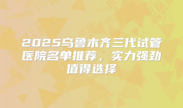 2025乌鲁木齐三代试管医院名单推荐，实力强劲值得选择