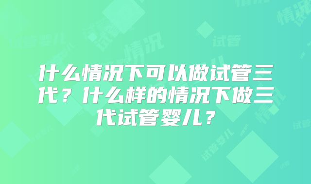 什么情况下可以做试管三代？什么样的情况下做三代试管婴儿？
