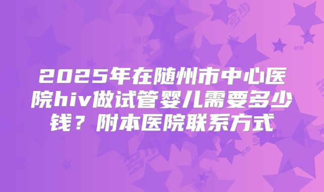 2025年在随州市中心医院hiv做试管婴儿需要多少钱?附本医院联系方式