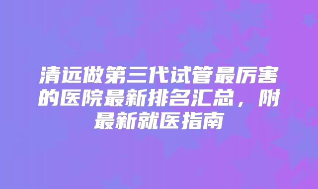 清远做第三代试管最厉害的医院最新排名汇总，附最新就医指南