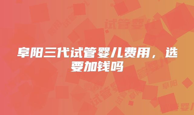 阜阳三代试管婴儿费用,选要加钱吗