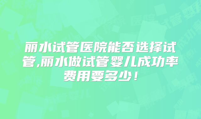 丽水试管医院能否选择试管,丽水做试管婴儿成功率费用要多少!