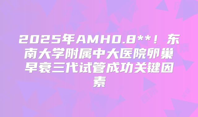 2025年AMH0.8**!东南大学附属中大医院卵巢早衰三代试管成功关键因素