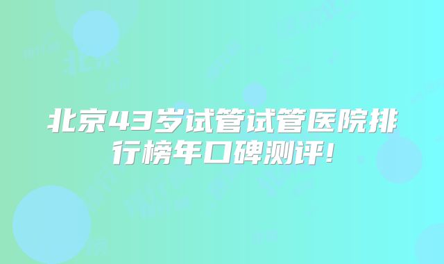 北京43岁试管试管医院排行榜年口碑测评!