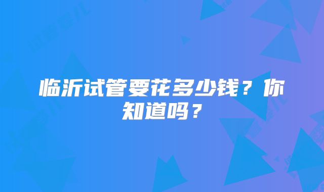 临沂试管要花多少钱？你知道吗？