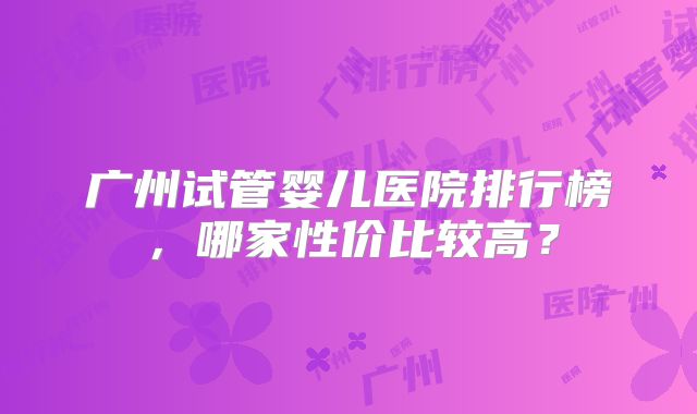 广州试管婴儿医院排行榜，哪家性价比较高？