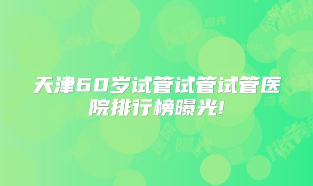 天津60岁试管试管试管医院排行榜曝光!