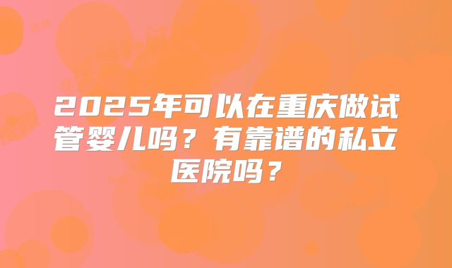 2025年可以在重庆做试管婴儿吗?有靠谱的私立医院吗?
