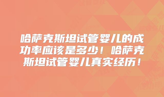 哈萨克斯坦试管婴儿的成功率应该是多少！哈萨克斯坦试管婴儿真实经历！