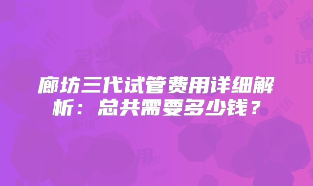 廊坊三代试管费用详细解析：总共需要多少钱？