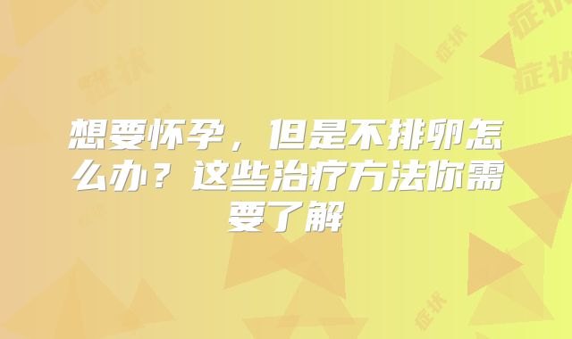 想要怀孕，但是不排卵怎么办？这些治疗方法你需要了解