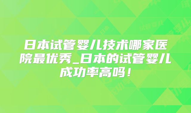 日本试管婴儿技术哪家医院最优秀_日本的试管婴儿成功率高吗！
