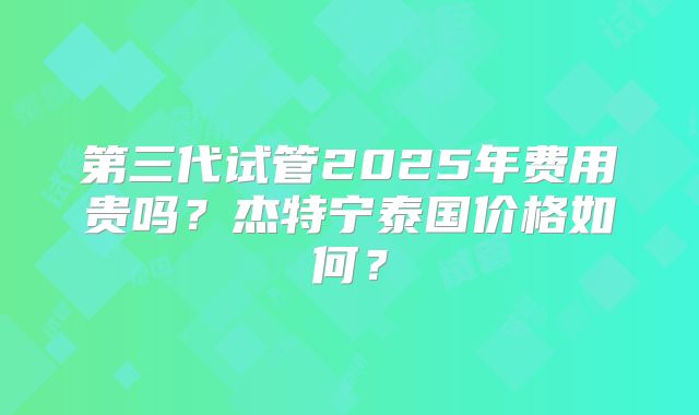 第三代试管2025年费用贵吗？杰特宁泰国价格如何？