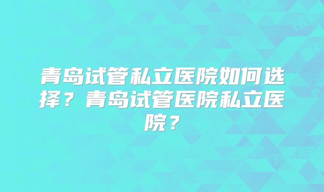 青岛试管私立医院如何选择?青岛试管医院私立医院?