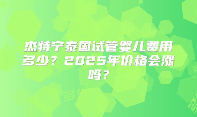 杰特宁泰国试管婴儿费用多少?2025年价格会涨吗?