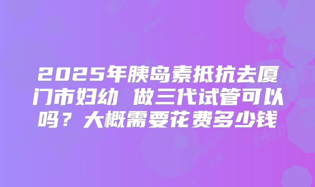 2025年胰岛素抵抗去厦门市妇幼 做三代试管可以吗?大概需要花费多少钱