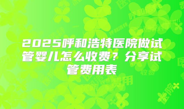 2025呼和浩特医院做试管婴儿怎么收费?分享试管费用表