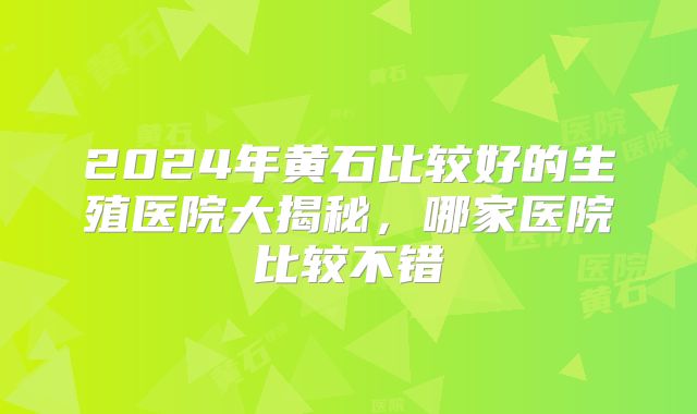 2024年黄石比较好的生殖医院大揭秘，哪家医院比较不错