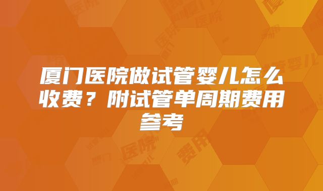 厦门医院做试管婴儿怎么收费？附试管单周期费用参考