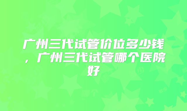 广州三代试管价位多少钱，广州三代试管哪个医院好