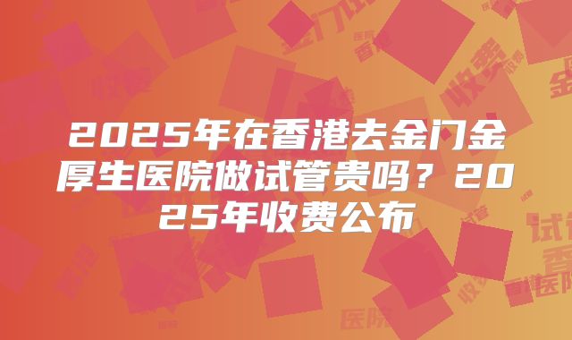 2025年在香港去金门金厚生医院做试管贵吗？2025年收费公布