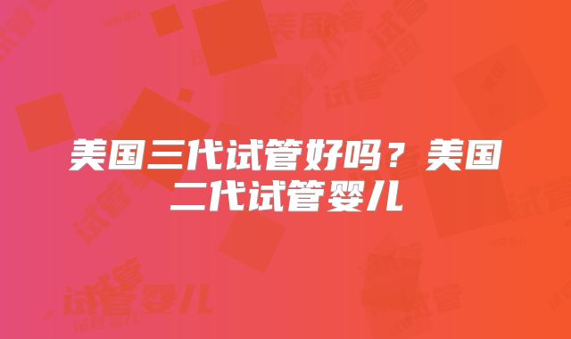 美国三代试管好吗?美国二代试管婴儿