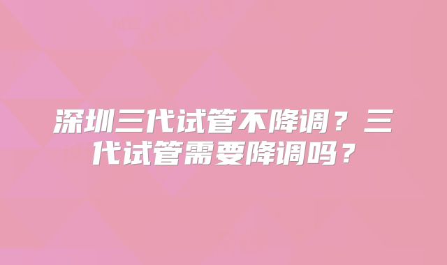 深圳三代试管不降调?三代试管需要降调吗?