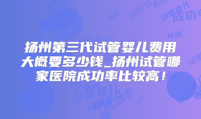 扬州第三代试管婴儿费用大概要多少钱_扬州试管哪家医院成功率比较高!