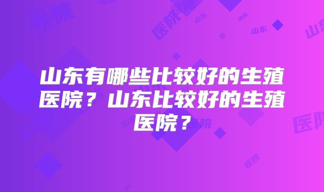 山东有哪些比较好的生殖医院?山东比较好的生殖医院?