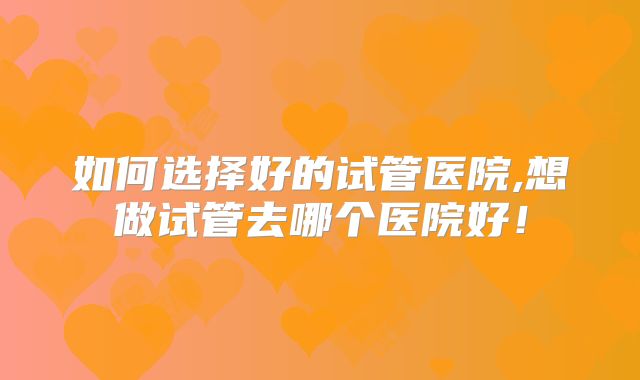 如何选择好的试管医院,想做试管去哪个医院好！
