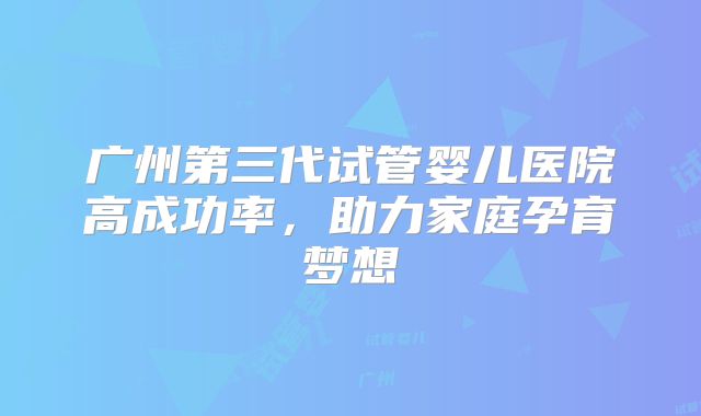 广州第三代试管婴儿医院高成功率，助力家庭孕育梦想