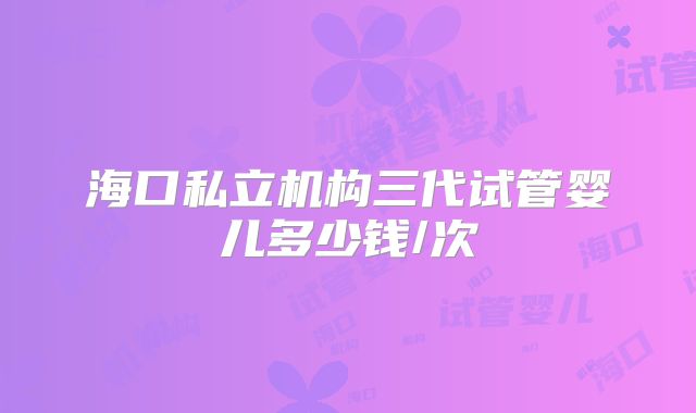 海口私立机构三代试管婴儿多少钱/次